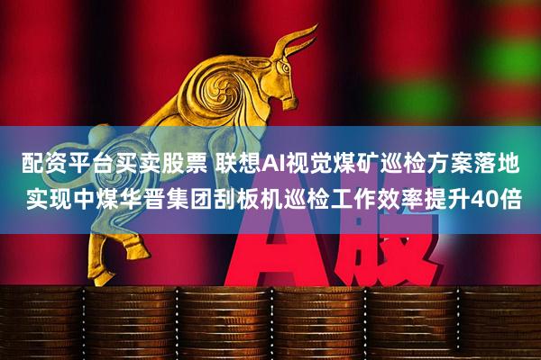配资平台买卖股票 联想AI视觉煤矿巡检方案落地 实现中煤华晋集团刮板机巡检工作效率提升40倍