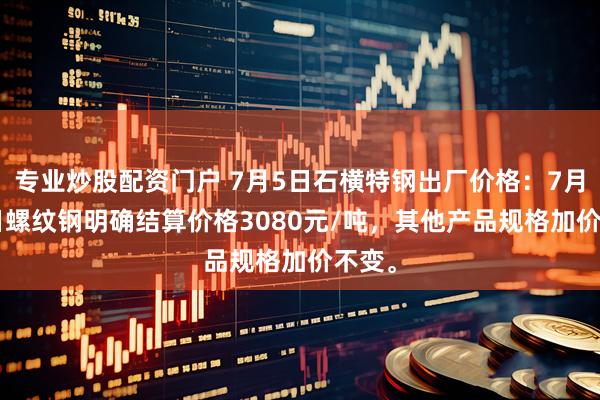 专业炒股配资门户 7月5日石横特钢出厂价格：7月4-5日螺纹钢明确结算价格3080元/吨，其他产品规格加价不变。