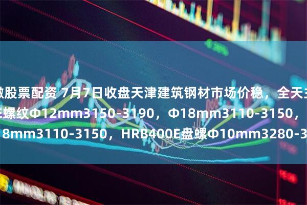 安徽股票配资 7月7日收盘天津建筑钢材市场价稳，全天主流降10，现HRB400E螺纹Ф12mm3150-3190，Ф18mm3110-3150，HRB400E盘螺Ф10mm3280-3320。