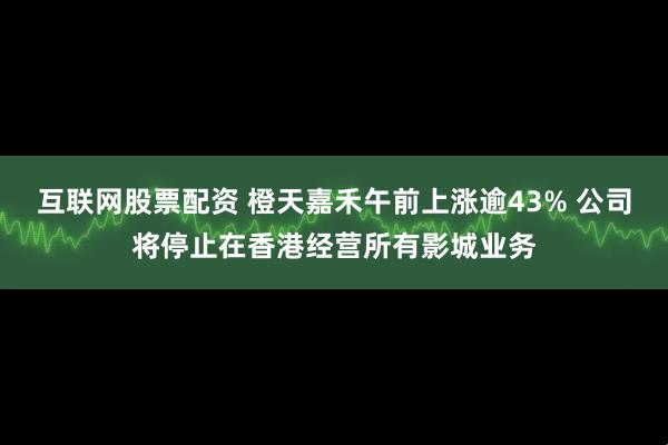 互联网股票配资 橙天嘉禾午前上涨逾43% 公司将停止在香港经营所有影城业务