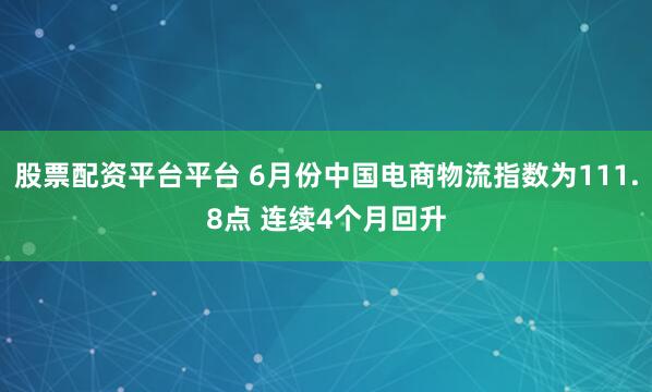 股票配资平台平台 6月份中国电商物流指数为111.8点 连续4个月回升
