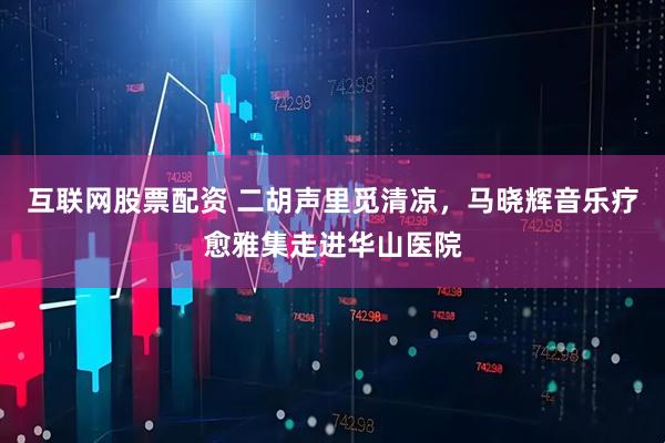 互联网股票配资 二胡声里觅清凉，马晓辉音乐疗愈雅集走进华山医院
