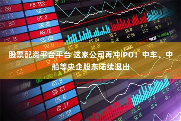 股票配资平台平台 这家公司再冲IPO！中车、中船等央企股东陆续退出