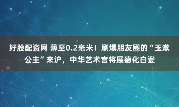 好股配资网 薄至0.2毫米！刷爆朋友圈的“玉漱公主”来沪，中华艺术宫将展德化白瓷