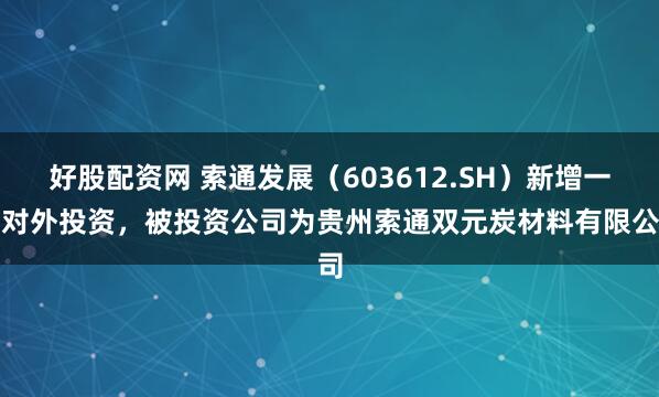 好股配资网 索通发展（603612.SH）新增一起对外投资，被投资公司为贵州索通双元炭材料有限公司
