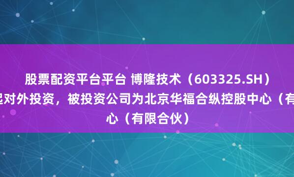 股票配资平台平台 博隆技术（603325.SH）新增一起对外投资，被投资公司为北京华福合纵控股中心（有限合伙）