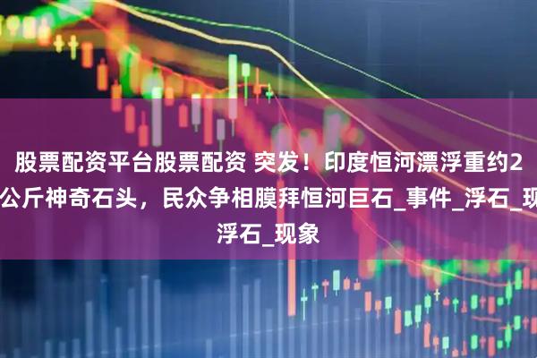 股票配资平台股票配资 突发！印度恒河漂浮重约200公斤神奇石头，民众争相膜拜恒河巨石_事件_浮石_现象