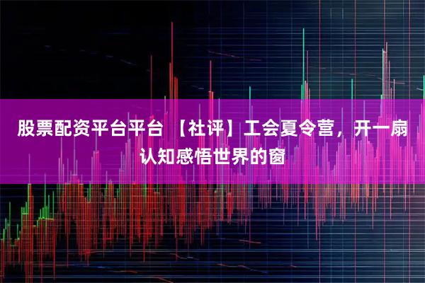 股票配资平台平台 【社评】工会夏令营，开一扇认知感悟世界的窗