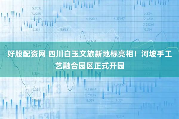 好股配资网 四川白玉文旅新地标亮相！河坡手工艺融合园区正式开园
