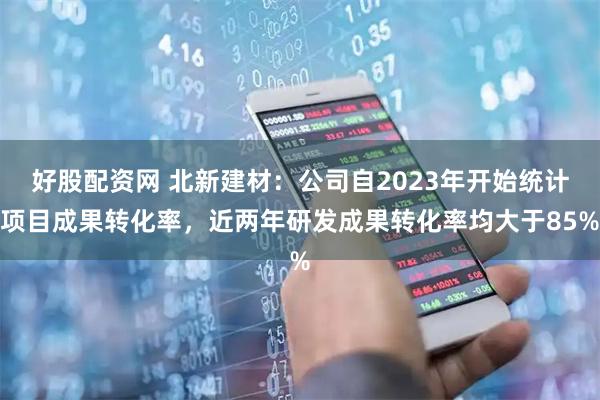 好股配资网 北新建材：公司自2023年开始统计项目成果转化率，近两年研发成果转化率均大于85%