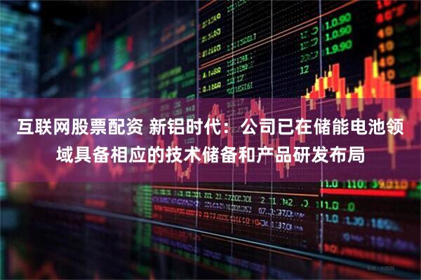 互联网股票配资 新铝时代：公司已在储能电池领域具备相应的技术储备和产品研发布局