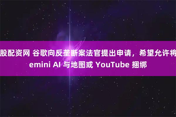 好股配资网 谷歌向反垄断案法官提出申请，希望允许将 Gemini AI 与地图或 YouTube 捆绑