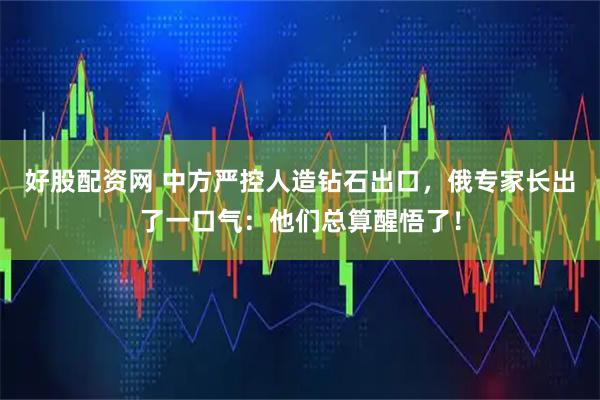 好股配资网 中方严控人造钻石出口，俄专家长出了一口气：他们总算醒悟了！