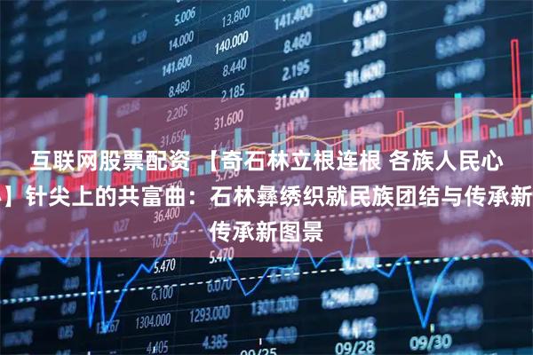 互联网股票配资 【奇石林立根连根 各族人民心连心】针尖上的共富曲：石林彝绣织就民族团结与传承新图景