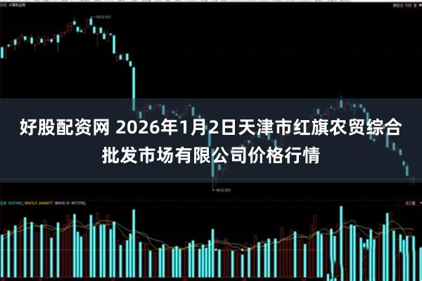 好股配资网 2026年1月2日天津市红旗农贸综合批发市场有限公司价格行情
