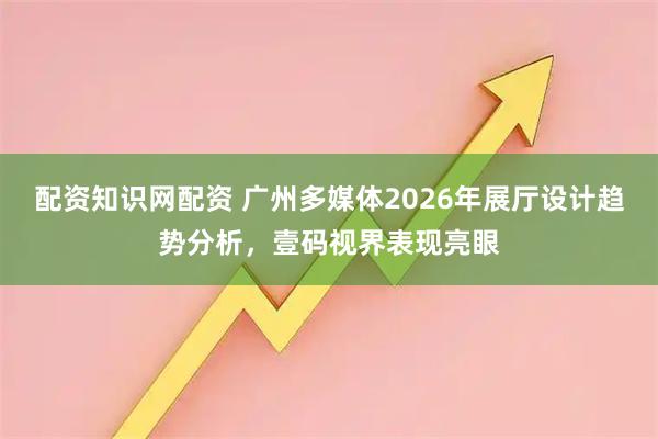 配资知识网配资 广州多媒体2026年展厅设计趋势分析，壹码视界表现亮眼