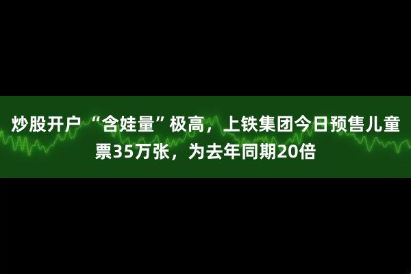 炒股开户 “含娃量”极高，上铁集团今日预售儿童票35万张，为去年同期20倍
