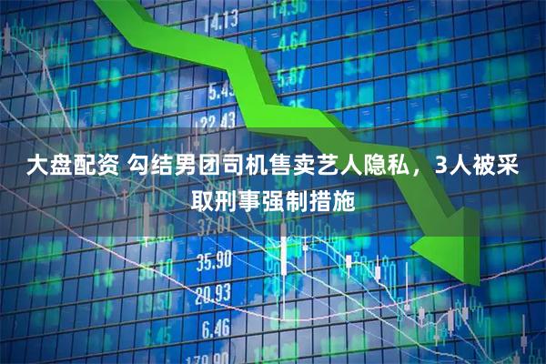 大盘配资 勾结男团司机售卖艺人隐私，3人被采取刑事强制措施